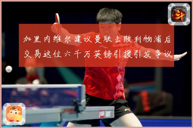 加里内维尔建议曼联击败利物浦后交易这位六千万英镑引援引发争议战术观察：最新赛事动态与深度分析