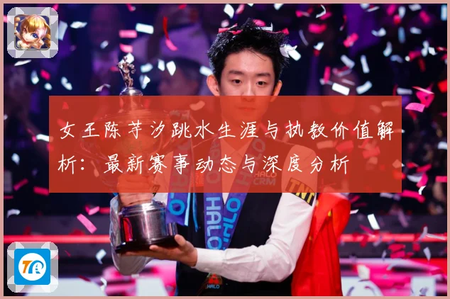 女王陈芋汐跳水生涯与执教价值解析：最新赛事动态与深度分析