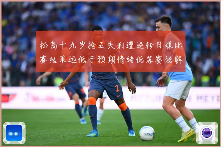 松岛十九岁抢五失利遭逆转日媒比赛结果远低于预期情绪低落赛场解读：最新赛事动态与深度分析