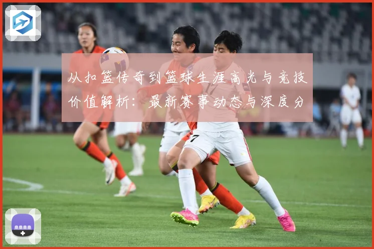 从扣篮传奇到篮球生涯高光与竞技价值解析：最新赛事动态与深度分析