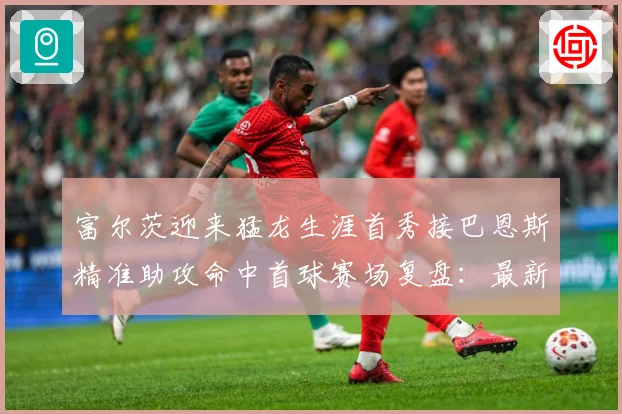 富尔茨迎来猛龙生涯首秀接巴恩斯精准助攻命中首球赛场复盘：最新赛事动态与深度分析