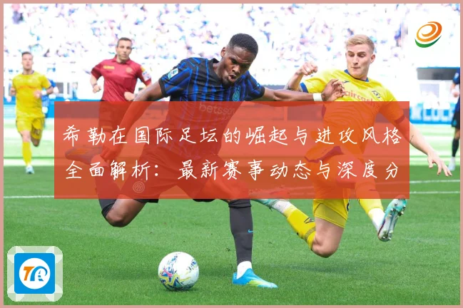 希勒在国际足坛的崛起与进攻风格全面解析：最新赛事动态与深度分析