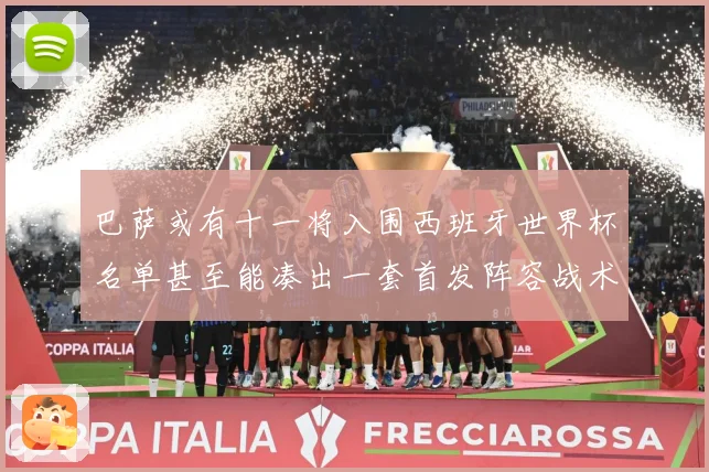 巴萨或有十一将入围西班牙世界杯名单甚至能凑出一套首发阵容战术观察：最新赛事动态与深度分析