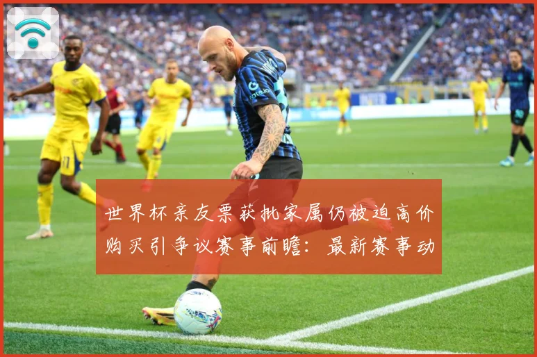 世界杯亲友票获批家属仍被迫高价购买引争议赛事前瞻：最新赛事动态与深度分析