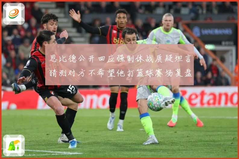 恩比德公开回应强制休战质疑坦言猜测对方不希望他打篮球赛场复盘：最新赛事动态与深度分析
