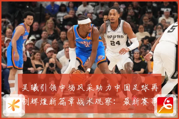 吴曦引领中场风采助力中国足球再创辉煌新篇章战术观察：最新赛事动态与深度分析