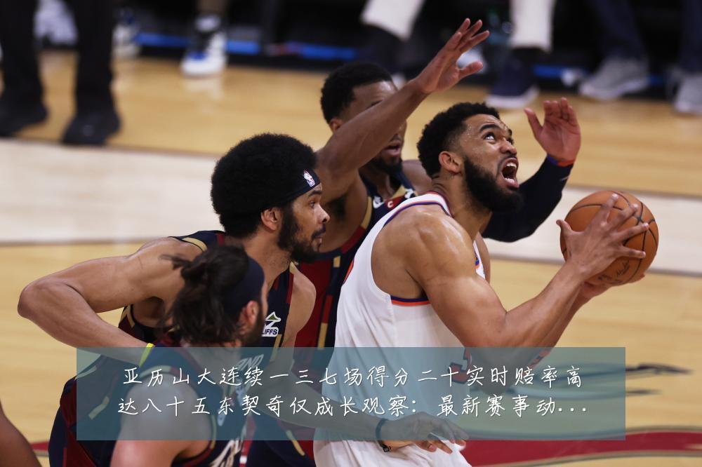 亚历山大连续一三七场得分二十实时赔率高达八十五东契奇仅成长观察:最新赛事动态与深度分析