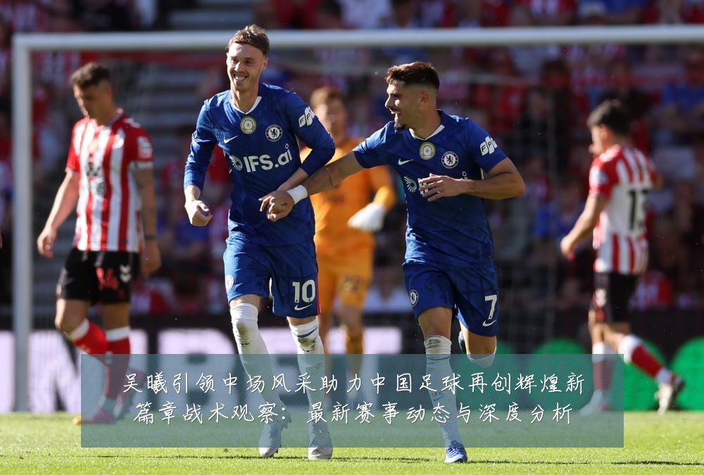 吴曦引领中场风采助力中国足球再创辉煌新篇章战术观察:最新赛事动态与深度分析