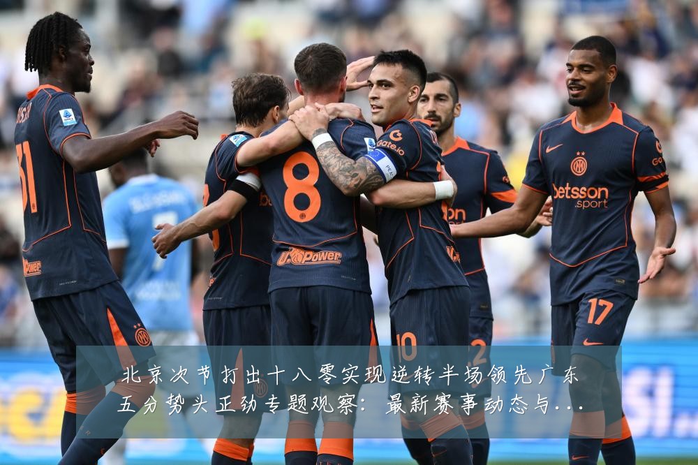 北京次节打出十八零实现逆转半场领先广东五分势头正劲专题观察:最新赛事动态与深度分析
