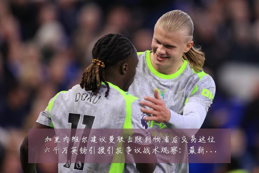 加里内维尔建议曼联击败利物浦后交易这位六千万英镑引援引发争议战术观察:最新赛事动态与深度分析