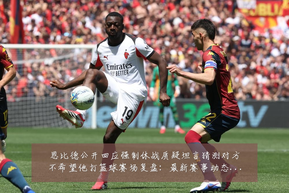 恩比德公开回应强制休战质疑坦言猜测对方不希望他打篮球赛场复盘:最新赛事动态与深度分析
